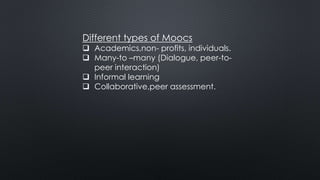 Different types of Moocs
 Academics,non- profits, individuals.
 Many-to –many (Dialogue, peer-to-
peer interaction)
 Informal learning
 Collaborative,peer assessment.
 