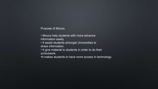 Purpose of Moocs.
• Moocs help students with more advance
information easily.
• It assist students amongst Universities to
share information.
• It give material to students in order to do their
schoolwork.
•It makes students to have more access in technology.
 