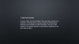 1.Yale Free Courses
At Open Yale, the school offers “free and open access to a
selection of introductory courses taught by distinguished
teachers and scholars at Yale University. The aim of the
project is to expand access to educational materials for all
who wish to learn.”
 