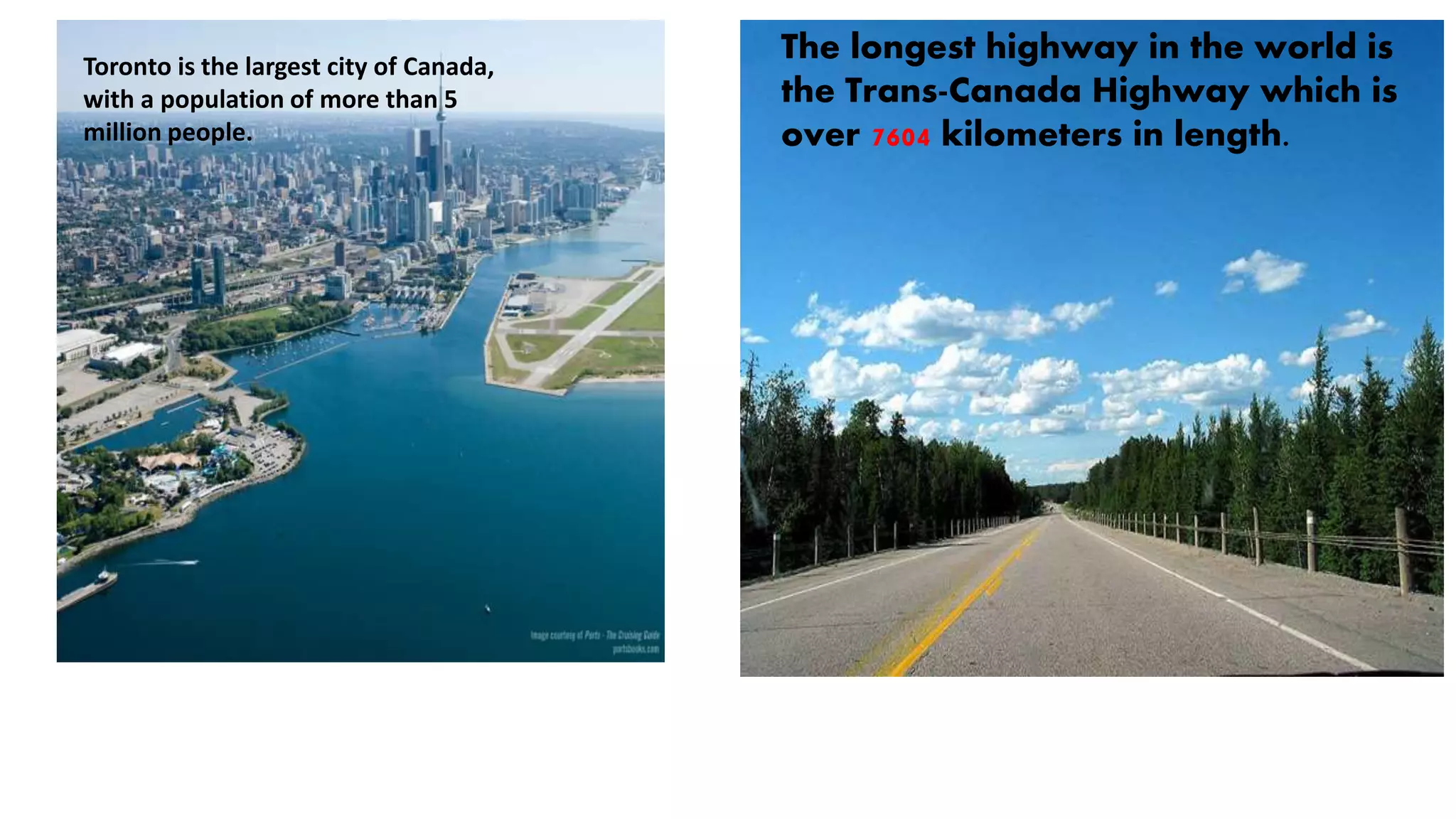 The longest highway in the world is
the Trans-Canada Highway which is
over 7604 kilometers in length.
Toronto is the largest city of Canada,
with a population of more than 5
million people.
 