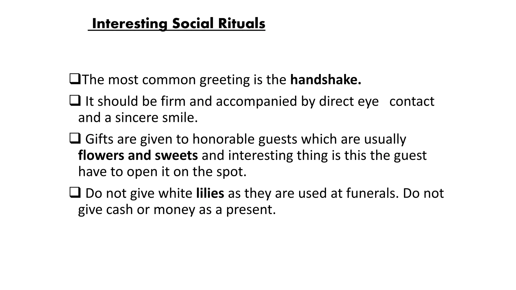 Interesting Social Rituals
The most common greeting is the handshake.
 It should be firm and accompanied by direct eye contact
and a sincere smile.
 Gifts are given to honorable guests which are usually
flowers and sweets and interesting thing is this the guest
have to open it on the spot.
 Do not give white lilies as they are used at funerals. Do not
give cash or money as a present.
 