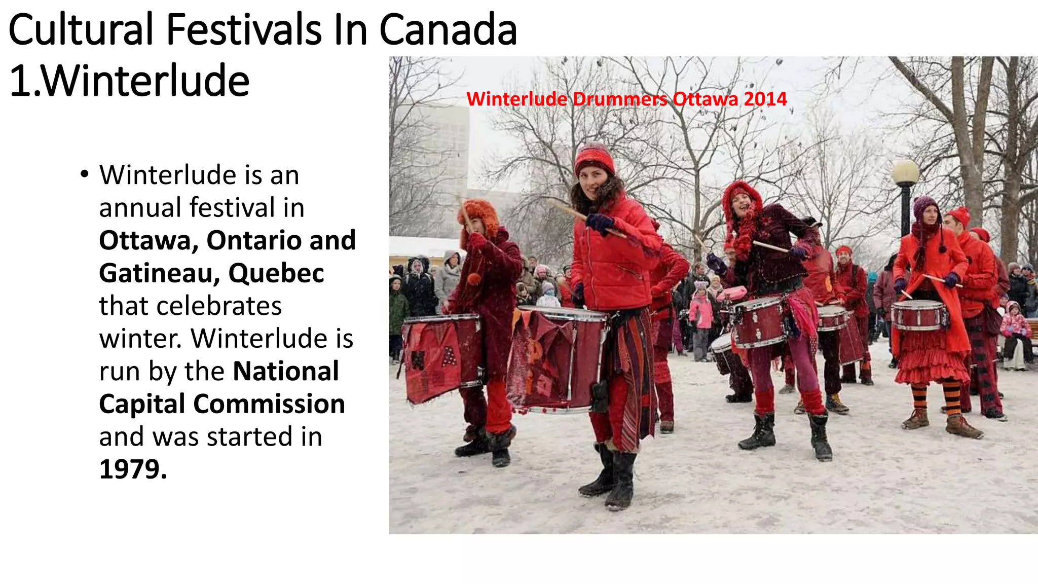 Cultural Festivals In Canada
1.Winterlude
• Winterlude is an
annual festival in
Ottawa, Ontario and
Gatineau, Quebec
that celebrates
winter. Winterlude is
run by the National
Capital Commission
and was started in
1979.
Winterlude Drummers Ottawa 2014
 