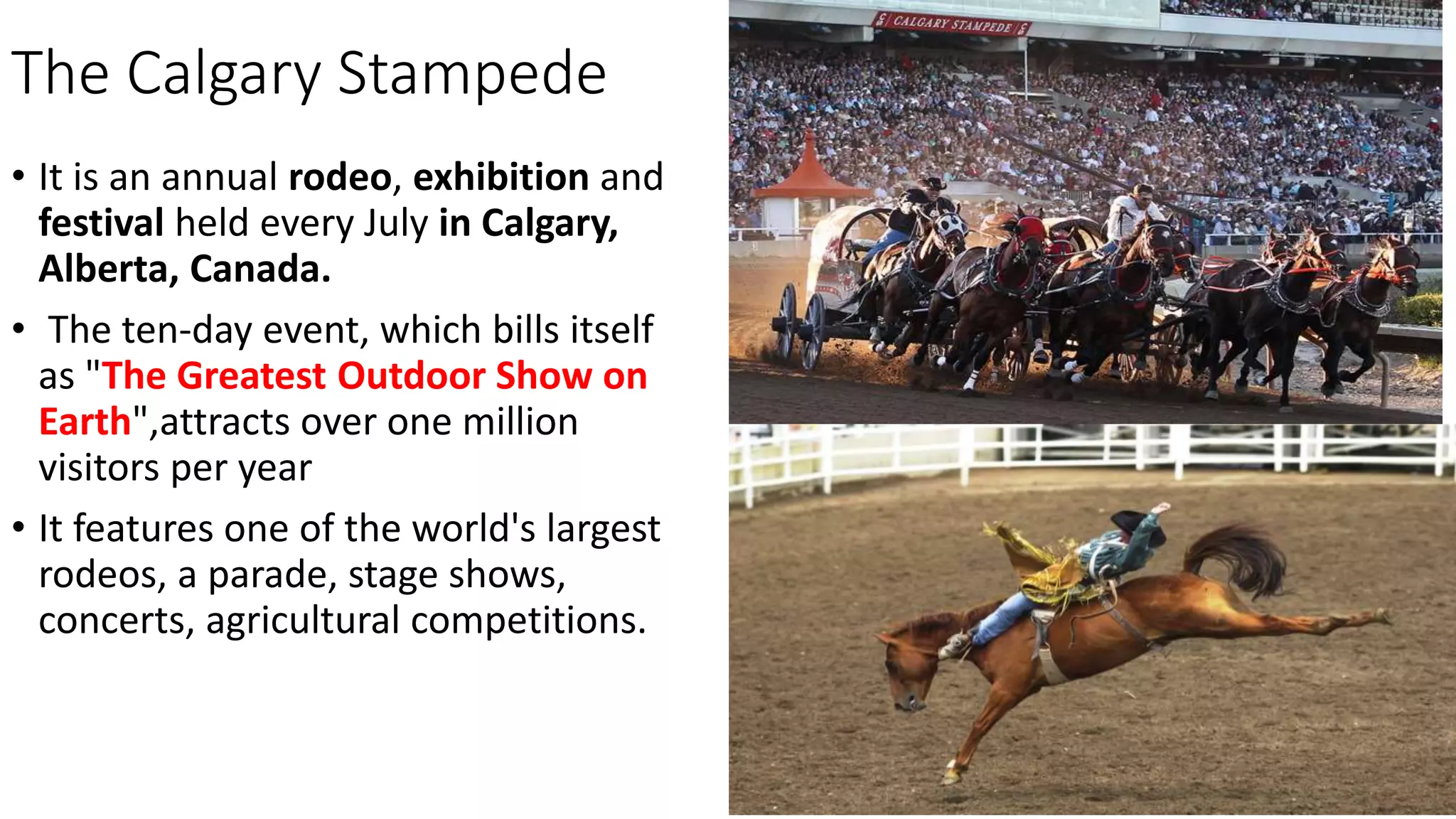 The Calgary Stampede
• It is an annual rodeo, exhibition and
festival held every July in Calgary,
Alberta, Canada.
• The ten-day event, which bills itself
as "The Greatest Outdoor Show on
Earth",attracts over one million
visitors per year
• It features one of the world's largest
rodeos, a parade, stage shows,
concerts, agricultural competitions.
 