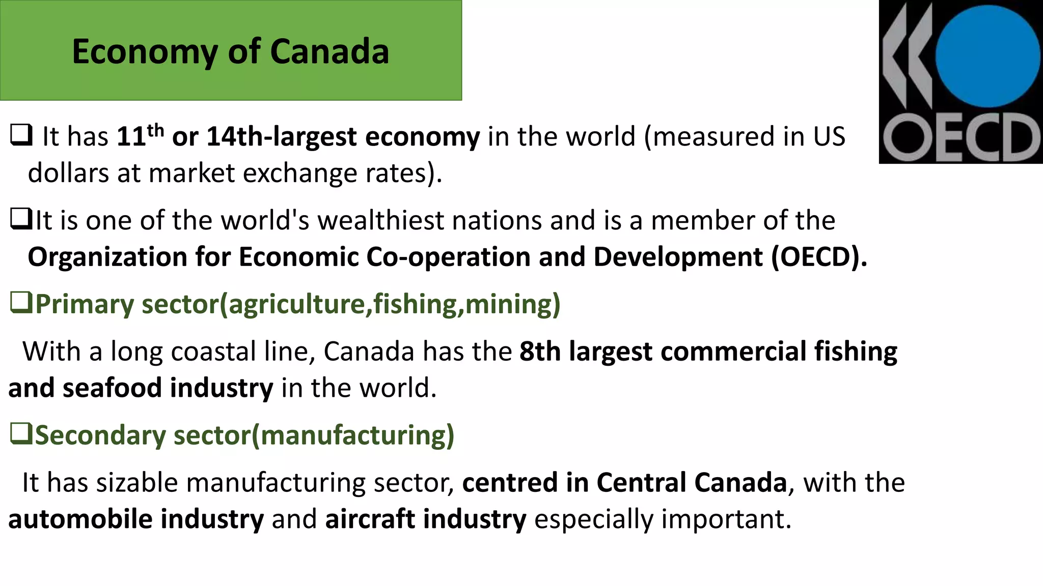  It has 11th or 14th-largest economy in the world (measured in US
dollars at market exchange rates).
It is one of the world's wealthiest nations and is a member of the
Organization for Economic Co-operation and Development (OECD).
Primary sector(agriculture,fishing,mining)
With a long coastal line, Canada has the 8th largest commercial fishing
and seafood industry in the world.
Secondary sector(manufacturing)
It has sizable manufacturing sector, centred in Central Canada, with the
automobile industry and aircraft industry especially important.
Economy of Canada
 