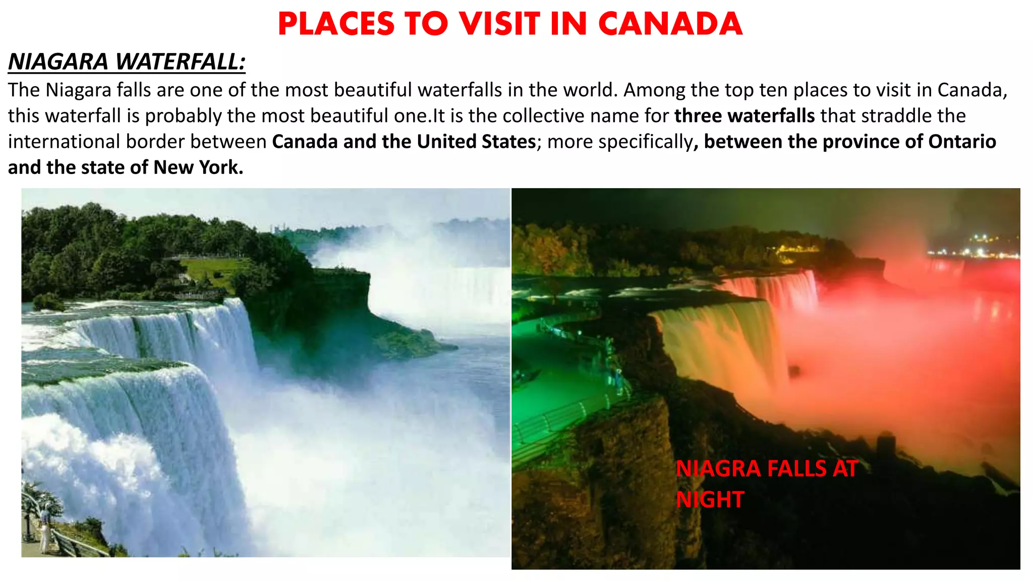 PLACES TO VISIT IN CANADA
NIAGARA WATERFALL:
The Niagara falls are one of the most beautiful waterfalls in the world. Among the top ten places to visit in Canada,
this waterfall is probably the most beautiful one.It is the collective name for three waterfalls that straddle the
international border between Canada and the United States; more specifically, between the province of Ontario
and the state of New York.
NIAGRA FALLS AT
NIGHT
 