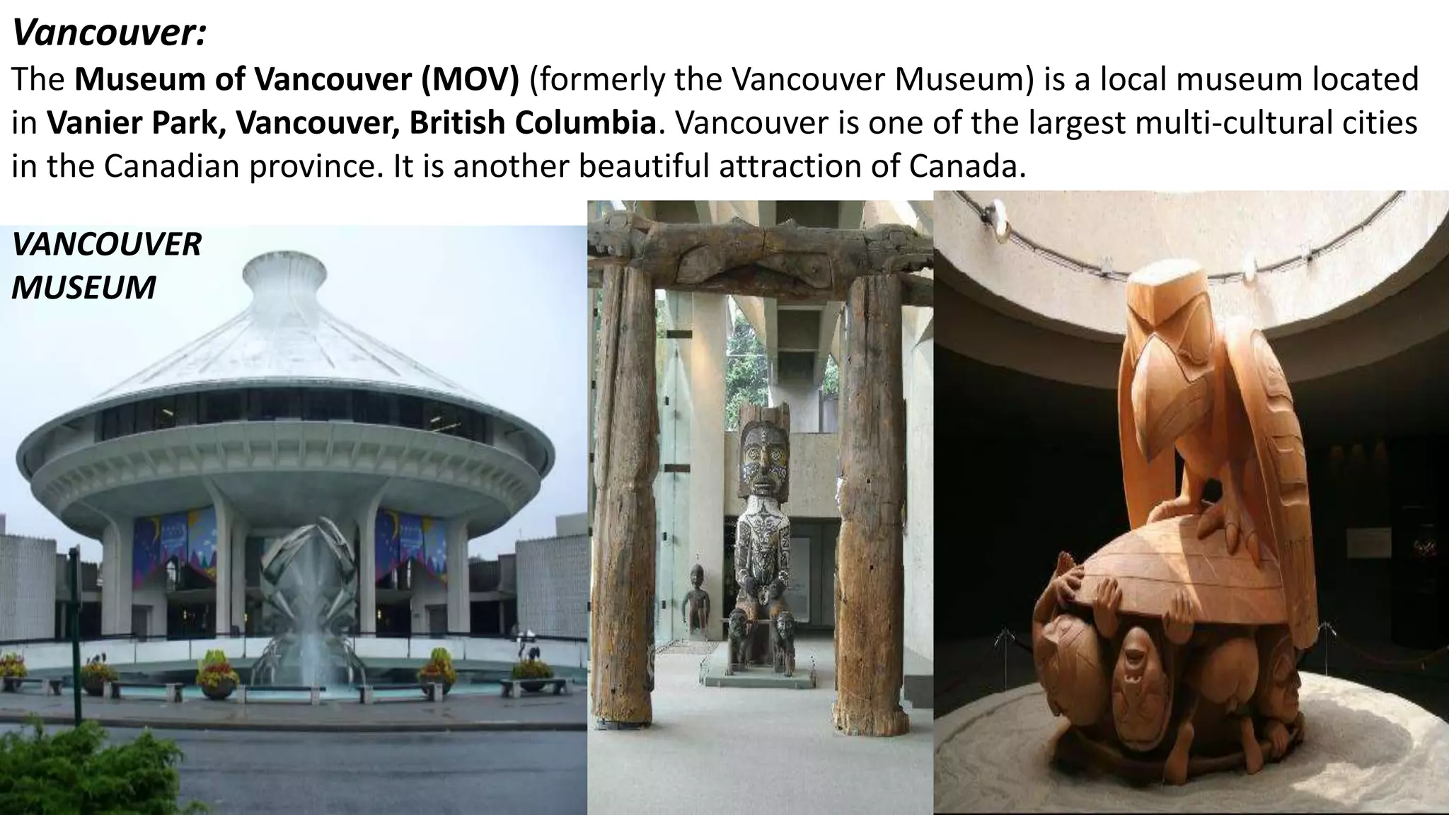 Vancouver:
The Museum of Vancouver (MOV) (formerly the Vancouver Museum) is a local museum located
in Vanier Park, Vancouver, British Columbia. Vancouver is one of the largest multi-cultural cities
in the Canadian province. It is another beautiful attraction of Canada.
VANCOUVER
MUSEUM
 