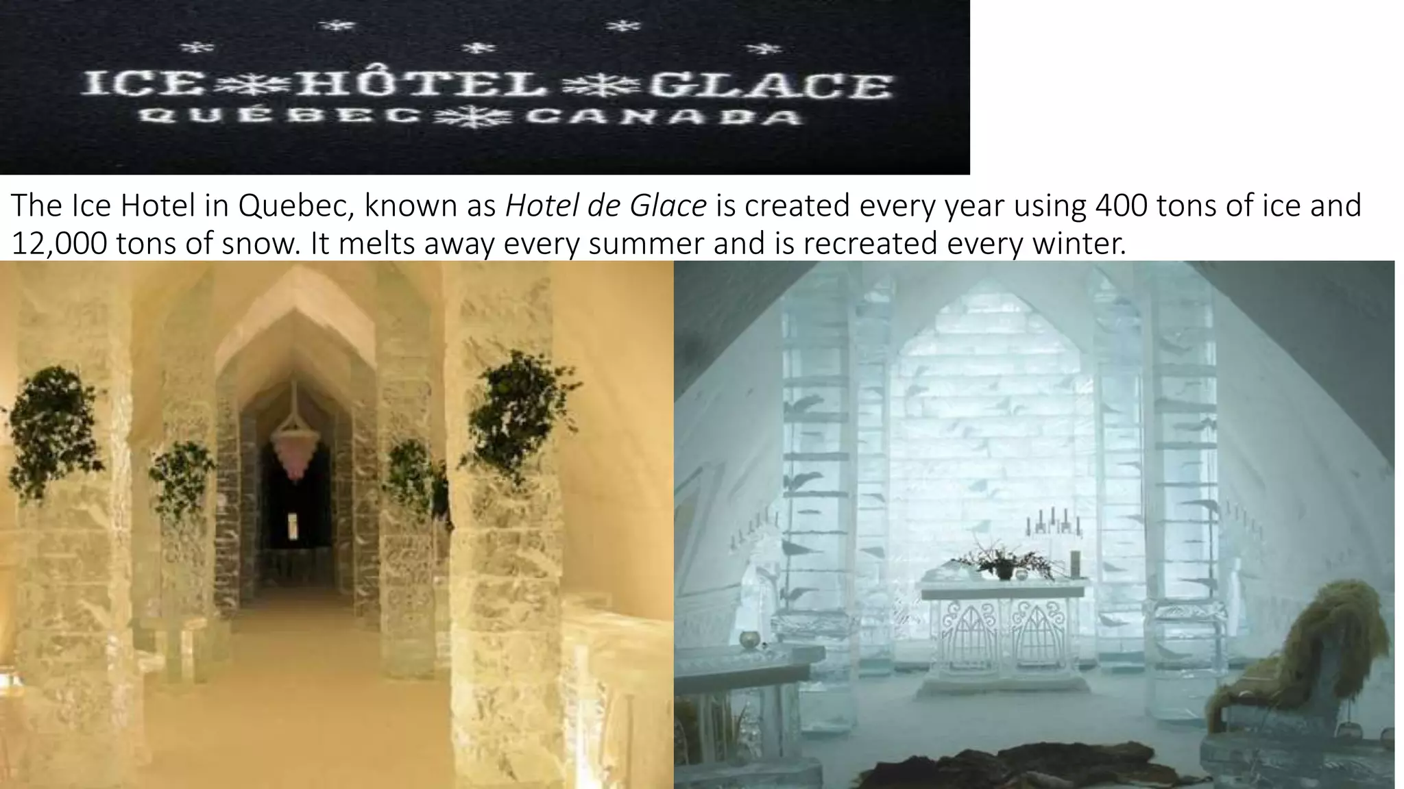 The Ice Hotel in Quebec, known as Hotel de Glace is created every year using 400 tons of ice and
12,000 tons of snow. It melts away every summer and is recreated every winter.
 