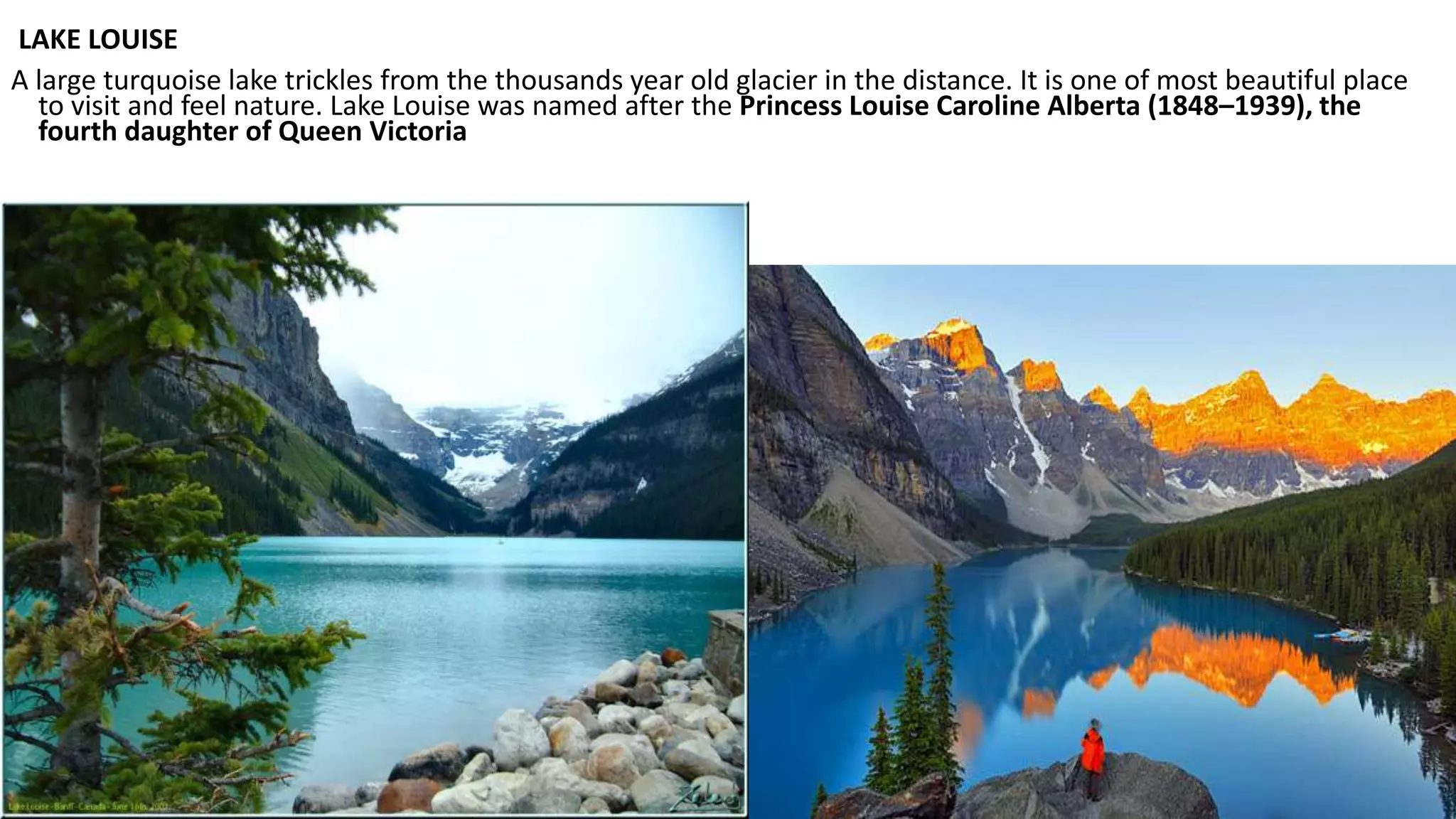 LAKE LOUISE
A large turquoise lake trickles from the thousands year old glacier in the distance. It is one of most beautiful place
to visit and feel nature. Lake Louise was named after the Princess Louise Caroline Alberta (1848–1939), the
fourth daughter of Queen Victoria
 