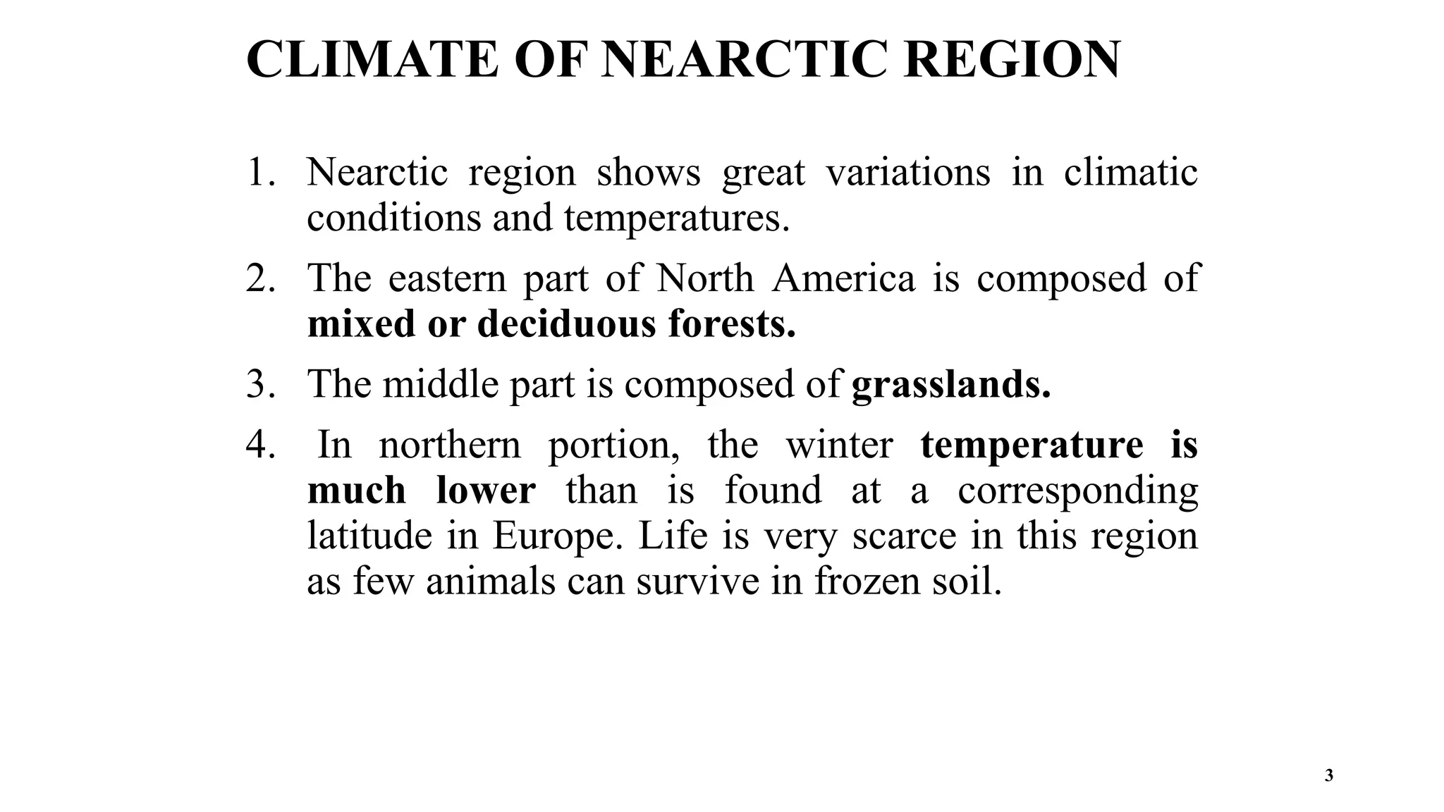3
1. Nearctic region shows great variations in climatic
conditions and temperatures.
2. The eastern part of North America is composed of
mixed or deciduous forests.
3. The middle part is composed of grasslands.
4. In northern portion, the winter temperature is
much lower than is found at a corresponding
latitude in Europe. Life is very scarce in this region
as few animals can survive in frozen soil.
CLIMATE OF NEARCTIC REGION
 