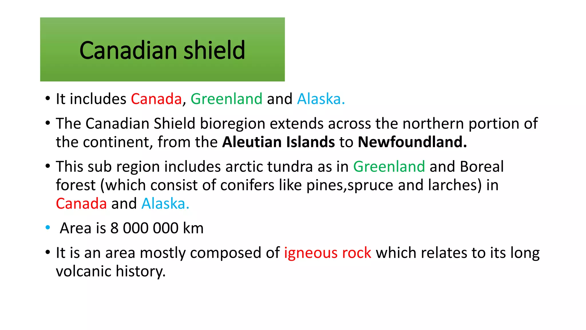 • It includes Canada, Greenland and Alaska.
• The Canadian Shield bioregion extends across the northern portion of
the continent, from the Aleutian Islands to Newfoundland.
• This sub region includes arctic tundra as in Greenland and Boreal
forest (which consist of conifers like pines,spruce and larches) in
Canada and Alaska.
• Area is 8 000 000 km
• It is an area mostly composed of igneous rock which relates to its long
volcanic history.
Canadian shield
 