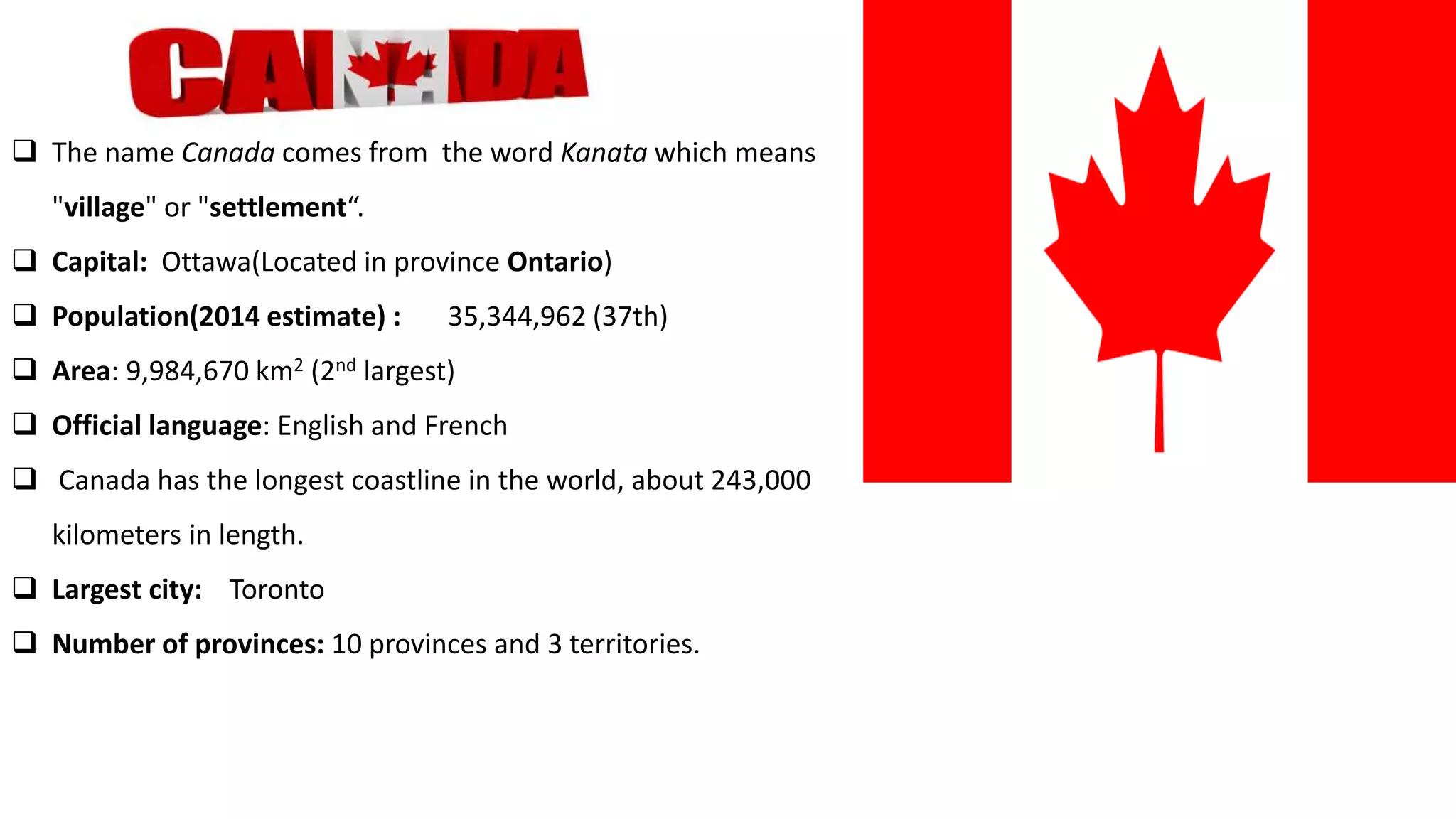  The name Canada comes from the word Kanata which means
"village" or "settlement“.
 Capital: Ottawa(Located in province Ontario)
 Population(2014 estimate) : 35,344,962 (37th)
 Area: 9,984,670 km2 (2nd largest)
 Official language: English and French
 Canada has the longest coastline in the world, about 243,000
kilometers in length.
 Largest city: Toronto
 Number of provinces: 10 provinces and 3 territories.
 