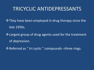 TRICYCLIC ANTIDEPRESSANTS
They have been employed in drug therapy since the
late 1950s.
Largest group of drug agents used for the treatment
of depression.
Referred as “ tri cyclic ” compounds –three rings.
 