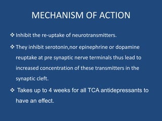 MECHANISM OF ACTION
Inhibit the re-uptake of neurotransmitters.
They inhibit serotonin,nor epinephrine or dopamine
reuptake at pre synaptic nerve terminals thus lead to
increased concentration of these transmitters in the
synaptic cleft.
 Takes up to 4 weeks for all TCA antidepressants to
have an effect.
 