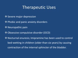 Therapeutic Uses
Severe major depression
Phobic and panic anxiety disorders
Neuropathic pain
Obsessive compulsive disorder (OCD)
Nocturnal enuresis; Imipramine has been used to control
bed-wetting in children (older than six years) by causing
contraction of the internal sphincter of the bladder.
 