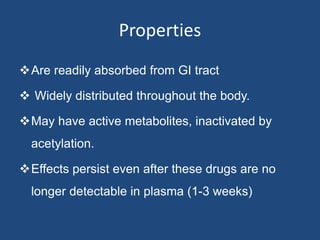 Properties
Are readily absorbed from GI tract
 Widely distributed throughout the body.
May have active metabolites, inactivated by
acetylation.
Effects persist even after these drugs are no
longer detectable in plasma (1-3 weeks)
 