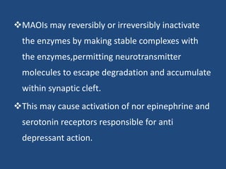 MAOIs may reversibly or irreversibly inactivate
the enzymes by making stable complexes with
the enzymes,permitting neurotransmitter
molecules to escape degradation and accumulate
within synaptic cleft.
This may cause activation of nor epinephrine and
serotonin receptors responsible for anti
depressant action.
 