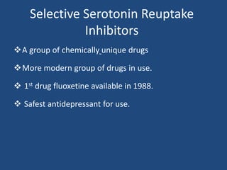 Selective Serotonin Reuptake
Inhibitors
A group of chemically unique drugs
More modern group of drugs in use.
 1st drug fluoxetine available in 1988.
 Safest antidepressant for use.
 