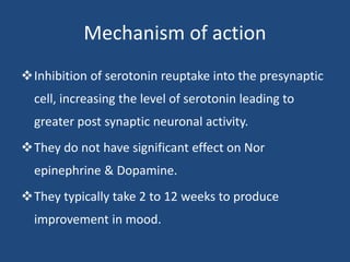 Mechanism of action
Inhibition of serotonin reuptake into the presynaptic
cell, increasing the level of serotonin leading to
greater post synaptic neuronal activity.
They do not have significant effect on Nor
epinephrine & Dopamine.
They typically take 2 to 12 weeks to produce
improvement in mood.
 