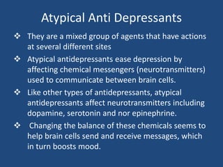 Atypical Anti Depressants
 They are a mixed group of agents that have actions
at several different sites
 Atypical antidepressants ease depression by
affecting chemical messengers (neurotransmitters)
used to communicate between brain cells.
 Like other types of antidepressants, atypical
antidepressants affect neurotransmitters including
dopamine, serotonin and nor epinephrine.
 Changing the balance of these chemicals seems to
help brain cells send and receive messages, which
in turn boosts mood.
 