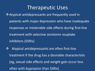 Therapeutic Uses
Atypical antidepressants are frequently used in
patients with major depression who have inadequate
responses or intolerable side effects during first-line
treatment with selective serotonin reuptake
inhibitors (SSRIs)
 Atypical antidepressants are often first-line
treatment if the drug has a desirable characteristic
(eg, sexual side effects and weight gain occur less
often with bupropion than SSRIs).
 