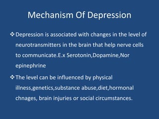 Mechanism Of Depression
Depression is associated with changes in the level of
neurotransmitters in the brain that help nerve cells
to communicate.E.x Serotonin,Dopamine,Nor
epinephrine
The level can be influenced by physical
illness,genetics,substance abuse,diet,hormonal
chnages, brain injuries or social circumstances.
 