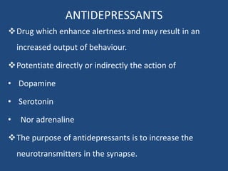 ANTIDEPRESSANTS
Drug which enhance alertness and may result in an
increased output of behaviour.
Potentiate directly or indirectly the action of
• Dopamine
• Serotonin
• Nor adrenaline
The purpose of antidepressants is to increase the
neurotransmitters in the synapse.
 