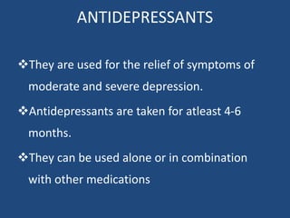 ANTIDEPRESSANTS
They are used for the relief of symptoms of
moderate and severe depression.
Antidepressants are taken for atleast 4-6
months.
They can be used alone or in combination
with other medications
 