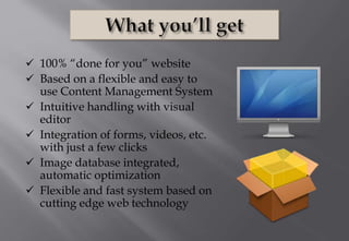  100% “done for you” website
 Based on a flexible and easy to
use Content Management System
 Intuitive handling with visual
editor
 Integration of forms, videos, etc.
with just a few clicks
 Image database integrated,
automatic optimization
 Flexible and fast system based on
cutting edge web technology
 