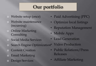 • Paid Advertising (PPC)
• Optimize local listings
• Reputation Management
• Mobile Apps
• Lead Generation
• Video Production
• Public Relations/Press
Releases
• Affiliate Marketing
 Website setup (once)
 Website maintenance
(recurring)
 Online Marketing
Consulting
 Social Media Services
 Search Engine Optimization
 Content Creation
 Email Marketing
 Design Services
 