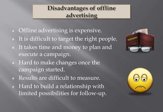 × Offline advertising is expensive.
× It is difficult to target the right people.
× It takes time and money to plan and
execute a campaign.
× Hard to make changes once the
campaign started.
× Results are difficult to measure.
× Hard to build a relationship with
limited possibilities for follow-up.
 