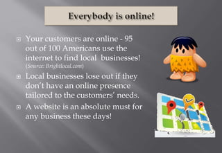  Your customers are online - 95
out of 100 Americans use the
internet to find local businesses!
(Source: Brightlocal.com)
 Local businesses lose out if they
don’t have an online presence
tailored to the customers’ needs.
 A website is an absolute must for
any business these days!
 