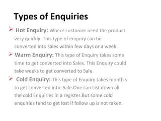 Types of Enquiries
 Hot Enquiry: Where customer need the product
very quickly. This type of enquiry can be
converted into sales within few days or a week.
 Warm Enquiry: This type of Enquiry takes some
time to get converted into Sales. This Enquiry could
take weeks to get converted to Sale.
 Cold Enquiry: This type of Enquiry takes month s
to get converted into Sale.One can List down all
the cold Enquiries in a register.But some cold
enquiries tend to get lost if follow up is not taken.
 