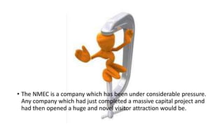 • The NMEC is a company which has been under considerable pressure.
Any company which had just completed a massive capital project and
had then opened a huge and novel visitor attraction would be.
 