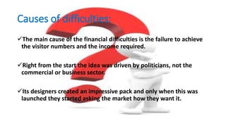 Causes of difficulties:
The main cause of the financial difficulties is the failure to achieve
the visitor numbers and the income required.
Right from the start the idea was driven by politicians, not the
commercial or business sector.
Its designers created an impressive pack and only when this was
launched they started asking the market how they want it.
 