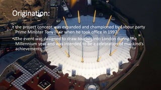 Origination:
• the project concept was expanded and championed by Labour party
Prime Minister Tony Blair when he took office in 1997.
• The event was designed to draw tourists into London during the
Millennium year and was intended to be a celebration of mankind’s
achievements.
 