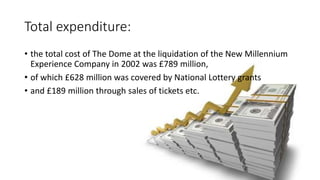 Total expenditure:
• the total cost of The Dome at the liquidation of the New Millennium
Experience Company in 2002 was £789 million,
• of which £628 million was covered by National Lottery grants
• and £189 million through sales of tickets etc.
 
