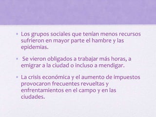 • Los grupos sociales que tenían menos recursos
sufrieron en mayor parte el hambre y las
epidemias.
• Se vieron obligados a trabajar más horas, a
emigrar a la ciudad o incluso a mendigar.
• La crisis económica y el aumento de impuestos
provocaron frecuentes revueltas y
enfrentamientos en el campo y en las
ciudades.