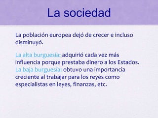 La sociedad
La población europea dejó de crecer e incluso
disminuyó.
La alta burguesía: adquirió cada vez más
influencia porque prestaba dinero a los Estados.
La baja burguesía: obtuvo una importancia
creciente al trabajar para los reyes como
especialistas en leyes, finanzas, etc.