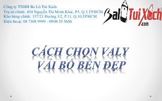 Công ty TNHH Ba Lô Túi Xách
Trụ sở chính: 454 Nguyễn Thị Minh Khai, P.5, Q.3,TPHCM.
Kho hàng chính: 157/21 Đường 3/2, P.11, Q.10,TPHCM.
Điện thoại: 08 7308 9999 - 0908 55 5656
 