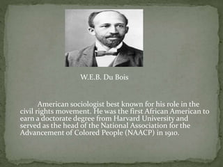 W.E.B. Du Bois
American sociologist best known for his role in the
civil rights movement. He was the first African American to
earn a doctorate degree from Harvard University and
served as the head of the National Association for the
Advancement of Colored People (NAACP) in 1910.
 