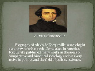Alexis de Tocqueville
Biography of Alexis de Tocqueville, a sociologist
best known for his book 'Democracy in America.'
Tocqueville published many works in the areas of
comparative and historical sociology and was very
active in politics and the field of political science.
 