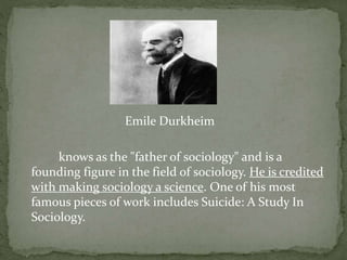 Emile Durkheim
knows as the "father of sociology" and is a
founding figure in the field of sociology. He is credited
with making sociology a science. One of his most
famous pieces of work includes Suicide: A Study In
Sociology.
 