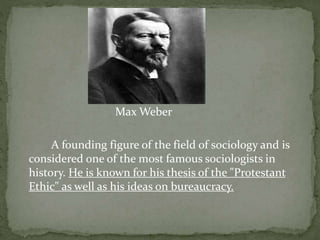 Max Weber
A founding figure of the field of sociology and is
considered one of the most famous sociologists in
history. He is known for his thesis of the "Protestant
Ethic" as well as his ideas on bureaucracy.
 