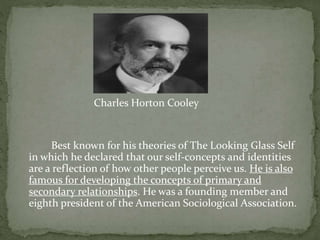 Charles Horton Cooley
Best known for his theories of The Looking Glass Self
in which he declared that our self-concepts and identities
are a reflection of how other people perceive us. He is also
famous for developing the concepts of primary and
secondary relationships. He was a founding member and
eighth president of the American Sociological Association.
 
