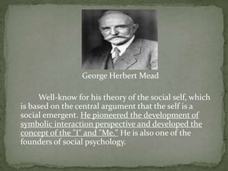 George Herbert Mead
Well-know for his theory of the social self, which
is based on the central argument that the self is a
social emergent. He pioneered the development of
symbolic interaction perspective and developed the
concept of the "I" and "Me." He is also one of the
founders of social psychology.
 