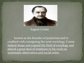 August Comte
known as the founder of positivism and is
credited with consigning the term sociology. Comte
helped shape and expand the field of sociology and
placed a great deal of emphasis in his work on
systematic observation and social order.
 