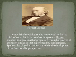 Herbert Spencer
was a British sociologist who was one of the first to
think of social life in terms of social systems. He saw
societies as organisms that progressed through a process of
evolution similar to that experienced by living species.
Spencer also played an important role in the development
of the functionalist perspective.
 