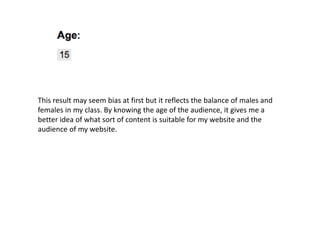 This result may seem bias at first but it reflects the balance of males and
females in my class. By knowing the age of the audience, it gives me a
better idea of what sort of content is suitable for my website and the
audience of my website.
 