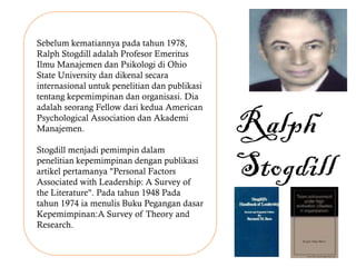 Sebelum kematiannya pada tahun 1978,
Ralph Stogdill adalah Profesor Emeritus
Ilmu Manajemen dan Psikologi di Ohio
State University dan dikenal secara
internasional untuk penelitian dan publikasi
tentang kepemimpinan dan organisasi. Dia
adalah seorang Fellow dari kedua American
Psychological Association dan Akademi
Manajemen.
Stogdill menjadi pemimpin dalam
penelitian kepemimpinan dengan publikasi
artikel pertamanya "Personal Factors
Associated with Leadership: A Survey of
the Literature". Pada tahun 1948 Pada
tahun 1974 ia menulis Buku Pegangan dasar
Kepemimpinan:A Survey of Theory and
Research.
Ralph
Stogdill
 