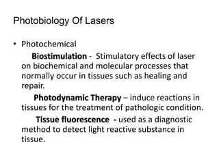 Photobiology Of Lasers
• Photochemical
Biostimulation - Stimulatory effects of laser
on biochemical and molecular processes that
normally occur in tissues such as healing and
repair.
Photodynamic Therapy – induce reactions in
tissues for the treatment of pathologic condition.
Tissue fluorescence - used as a diagnostic
method to detect light reactive substance in
tissue.
 